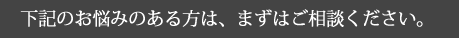下記のお悩みのある方は、まずはご相談ください。
